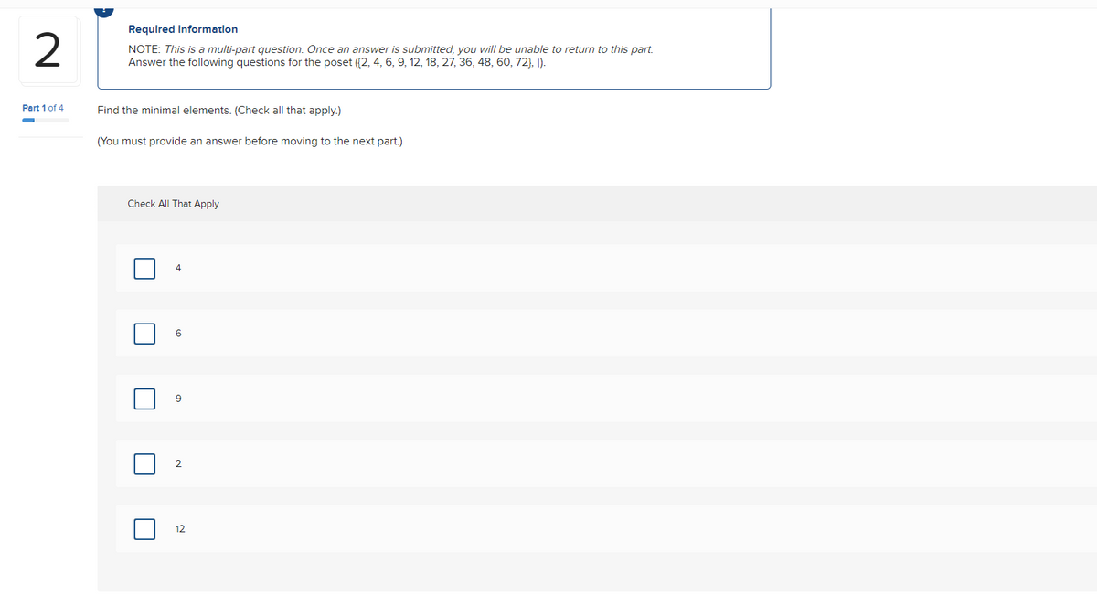 2
Part 1 of 4
Required information
NOTE: This is a multi-part question. Once an answer is submitted, you will be unable to return to this part.
Answer the following questions for the poset (2, 4, 6, 9, 12, 18, 27, 36, 48, 60, 72), 1).
Find the minimal elements. (Check all that apply.)
(You must provide an answer before moving to the next part.)
Check All That Apply
4
6
2
12