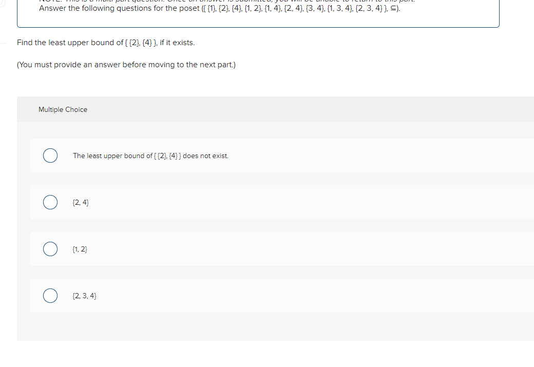 Answer the following questions for the poset ({{1}, {2}, {4}, {1, 2}, {1, 4), (2, 4), (3, 4), (1, 3, 4), (2, 3, 4} }, =).
Find the least upper bound of {{2}, {4} ], if it exists.
(You must provide an answer before moving to the next part.)
Multiple Choice
The least upper bound of {{2}, {4} } does not exist.
[2, 4]
{1, 2}
{2,3,4}