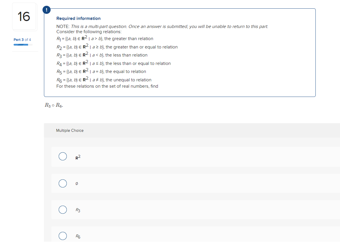 16
Part 3 of 4
Required information
NOTE: This is a multi-part question. Once an answer is submitted, you will be unable to return to this part.
Consider the following relations:
R₁ = {(a, b) € R² | a> b), the greater than relation
R₂ = [(a, b) E R² | a² b), the greater than or equal to relation
R3 = {(a, b) ER² | a< b), the less than relation
R₁ = [(a, b) ER² | a ≤ b), the less than or equal to relation
R5 = {(a, b) = R² | a = b), the equal to relation
R6 = {(a, b) ER² | ab), the unequal to relation
For these relations on the set of real numbers, find
R3 0 R6.
Multiple Choice
R²
0
R3
R6