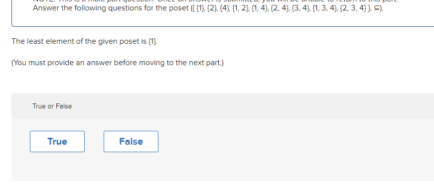 Answer the following questions for the poset ({{1}, {2}, {4}, {1, 2}, {1, 4), (2, 4), (3, 4), (1, 3, 4), (2, 3, 4] }, ≤).
The least element of the given poset is (1).
(You must provide an answer before moving to the next part.)
True or False
True
False