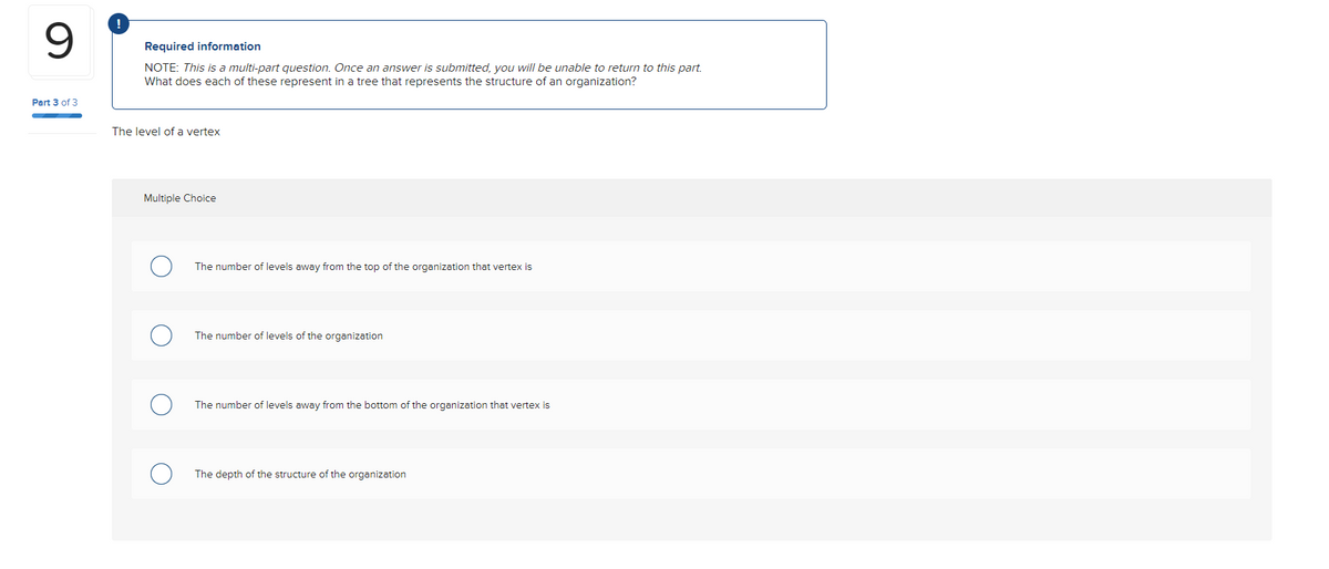 Part 3 of 3
!
Required information
NOTE: This is a multi-part question. Once an answer is submitted, you will be unable to return to this part.
What does each of these represent in a tree that represents the structure of an organization?
The level of a vertex
Multiple Choice
The number of levels away from the top of the organization that vertex is
The number of levels of the organization
The number of levels away from the bottom of the organization that vertex is
The depth of the structure of the organization