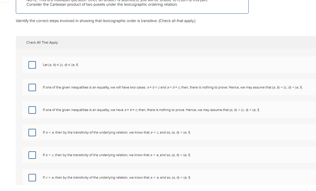 Consider the Cartesian product of two posets under the lexicographic ordering relation.
Identify the correct steps involved in showing that lexicographic order is transitive. (Check all that apply.)
Check All That Apply
Let (a, b) (c,d) = (e, fj.
If one of the given inequalities is an equality, we will have two cases: a = b < cand a < b = c, then, there is nothing to prove. Hence, we may assume that (a, b) < (c,d) < (e, fi.
If one of the given inequalities is an equality, we have a = b = c; then, there is nothing to prove. Hence, we may assume that (a, b) ≤ (c,d) < (e, f).
If a < e, then by the transitivity of the underlying relation, we know that a c, and so, (a, b) ≤ (e, f).
If a < c, then by the transitivity of the underlying relation, we know that a e, and so, (a, b) < (e, f).
If c< e, then by the transitivity of the underlying relation, we know that a e, and so, (a, b) < (e, f.