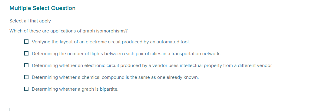 Multiple Select Question
Select all that apply
Which of these are applications of graph isomorphisms?
☐ Verifying the layout of an electronic circuit produced by an automated tool.
☐ Determining the number of flights between each pair of cities in a transportation network.
☐ Determining whether an electronic circuit produced by a vendor uses intellectual property from a different vendor.
☐ Determining whether a chemical compound is the same as one already known.
☐ Determining whether a graph is bipartite.