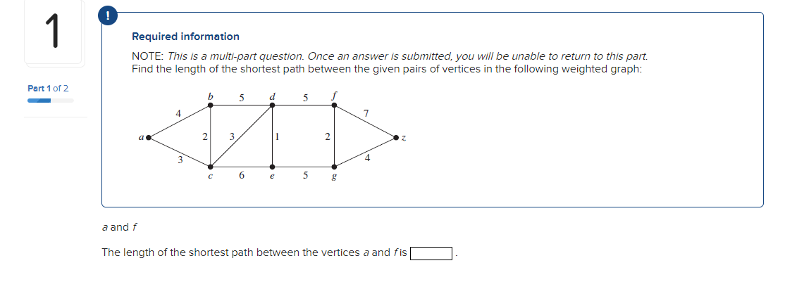 1
Part 1 of 2
Required information
NOTE: This is a multi-part question. Once an answer is submitted, you will be unable to return to this part.
Find the length of the shortest path between the given pairs of vertices in the following weighted graph:
a and f
4
3
b
2
C
3
5
6
d
1
e
5
5
2
g
7
4
The length of the shortest path between the vertices a and fis