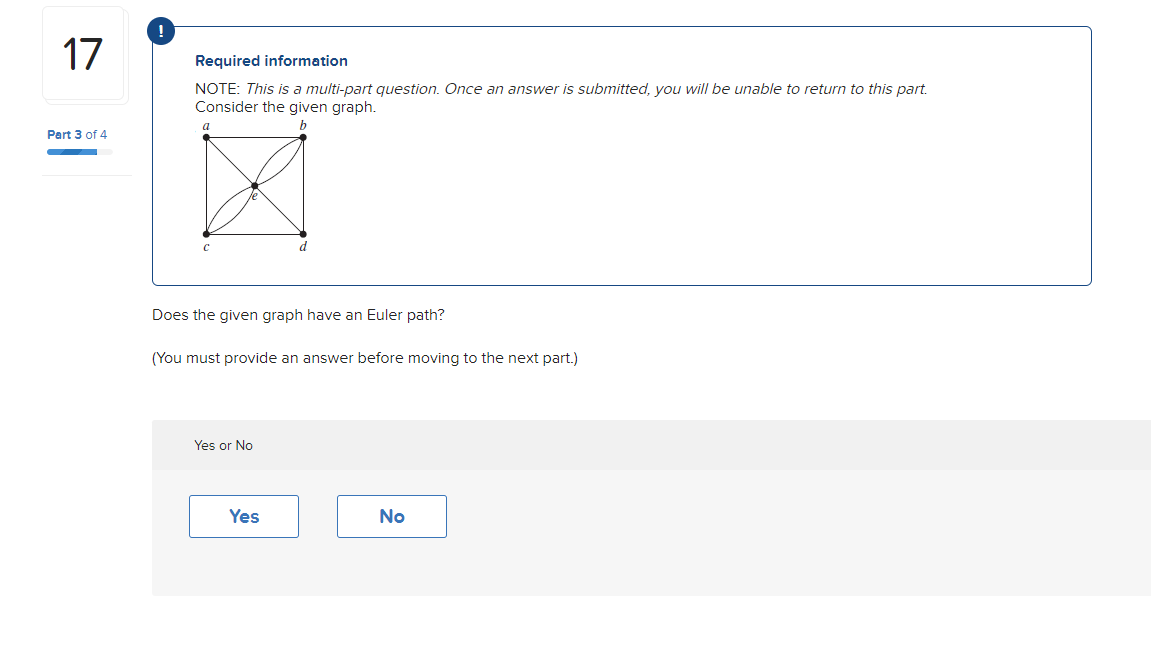 17
Part 3 of 4
Required information
NOTE: This is a multi-part question. Once an answer is submitted, you will be unable to return to this part.
Consider the given graph.
a
C
Does the given graph have an Euler path?
d
(You must provide an answer before moving to the next part.)
Yes or No
Yes
No