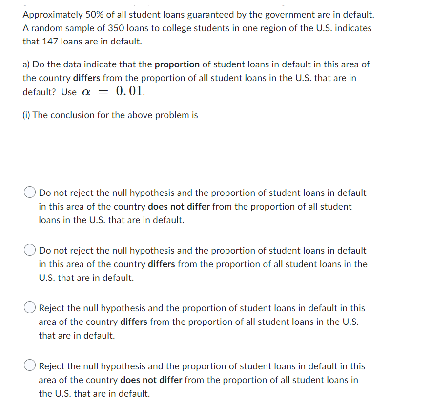 Approximately 50% of all student loans guaranteed by the government are in default.
A random sample of 350 loans to college students in one region of the U.S. indicates
that 147 loans are in default.
a) Do the data indicate that the proportion of student loans in default in this area of
the country differs from the proportion of all student loans in the U.S. that are in
default? Use a = 0.01.
(i) The conclusion for the above problem is
Do not reject the null hypothesis and the proportion of student loans in default
in this area of the country does not differ from the proportion of all student
loans in the U.S. that are in default.
Do not reject the null hypothesis and the proportion of student loans in default
in this area of the country differs from the proportion of all student loans in the
U.S. that are in default.
Reject the null hypothesis and the proportion of student loans in default in this
area of the country differs from the proportion of all student loans in the U.S.
that are in default.
Reject the null hypothesis and the proportion of student loans in default in this
area of the country does not differ from the proportion of all student loans in
the U.S. that are in default.