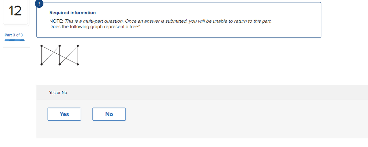 12
Part 3 of 3
Required information
NOTE: This is a multi-part question. Once an answer is submitted, you will be unable to return to this part.
Does the following graph represent a tree?
Yes or No
Yes
No