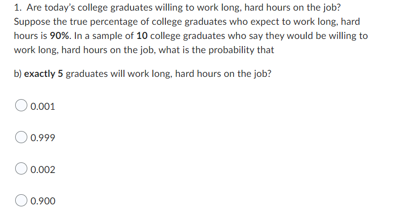 1. Are today's college graduates willing to work long, hard hours on the job?
Suppose the true percentage of college graduates who expect to work long, hard
hours is 90%. In a sample of 10 college graduates who say they would be willing to
work long, hard hours on the job, what is the probability that
b) exactly 5 graduates will work long, hard hours on the job?
0.001
0.999
0.002
0.900