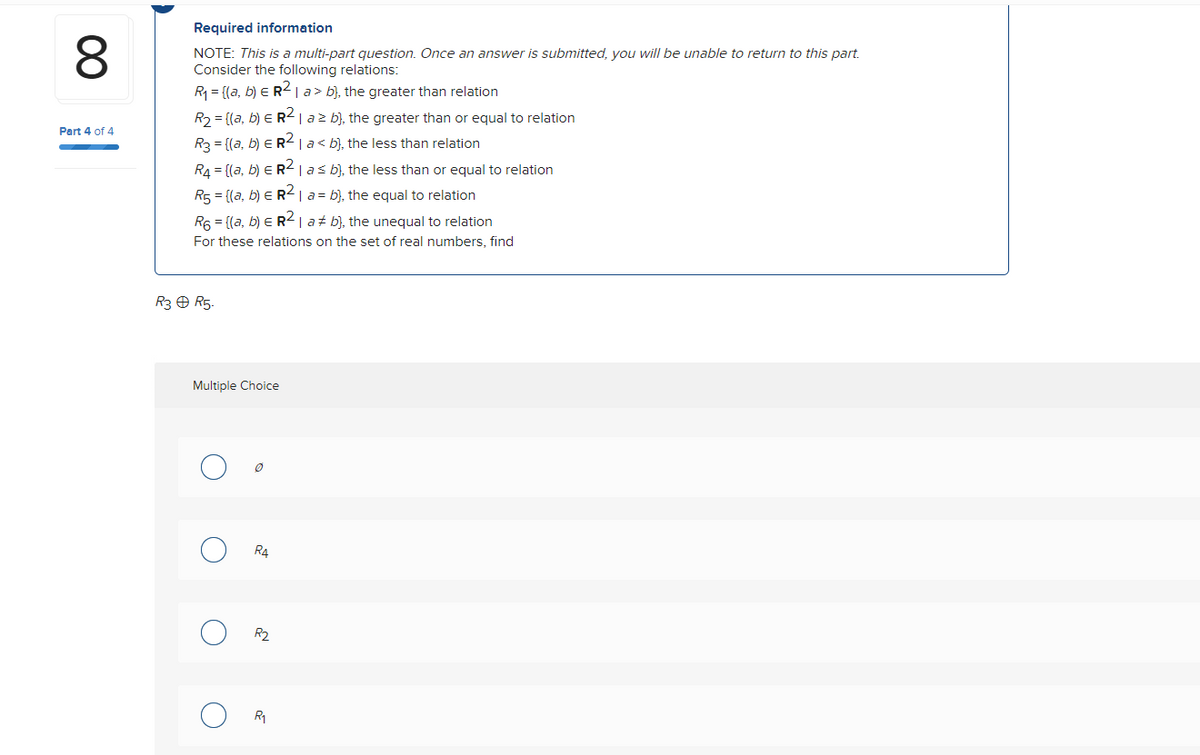 8
Part 4 of 4
Required information
NOTE: This is a multi-part question. Once an answer is submitted, you will be unable to return to this part.
Consider the following relations:
R₁ = {(a, b) = R² | a> b), the greater than relation
R₂ = [(a, b) E R² | a² b), the greater than or equal to relation
R3 = {(a, b) ER² | a< b), the less than relation
R₁ = {(a, b) ER² | a ≤ b), the less than or equal to relation
R₁ = {(a, b) = R² | a = b), the equal to relation
R6 = [(a, b) = R² | a b), the unequal to relation
For these relations on the set of real numbers, find
R3 Ⓒ R5.
Multiple Choice
O
O
O
0
R4
R₂
R₁