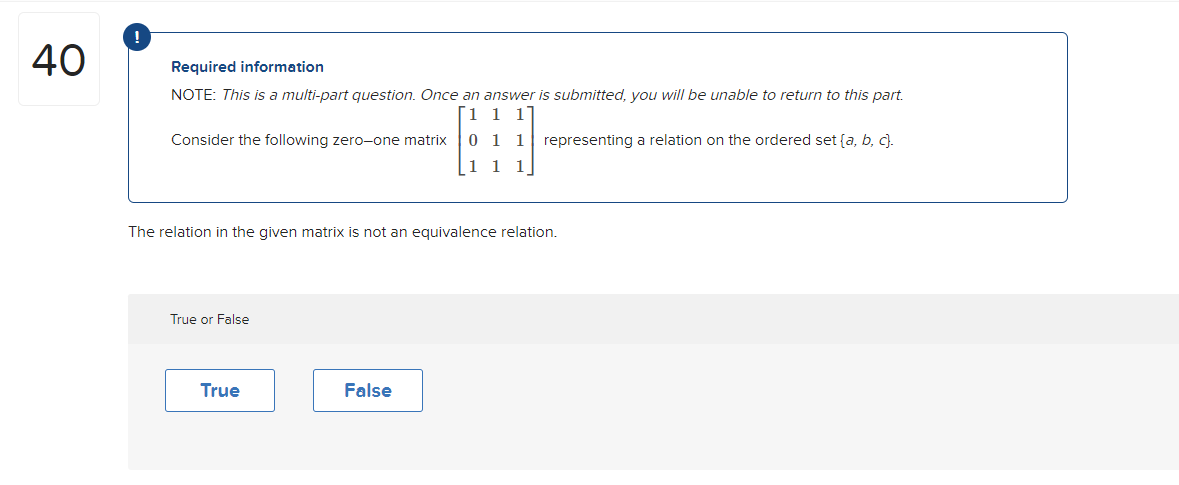 40
Required information
NOTE: This is a multi-part question. Once an answer is submitted, you will be unable to return to this part.
1 1 1
representing a relation on the ordered set (a, b, c).
Consider the following zero-one matrix 01 1
1 1
The relation in the given matrix is not an equivalence relation.
True or False
True
False