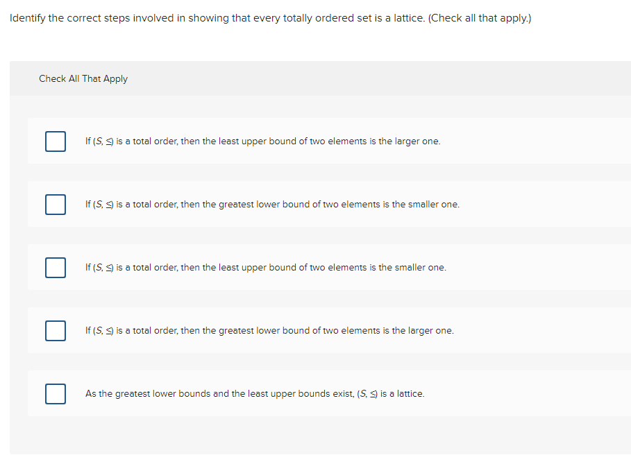 Identify the correct steps involved in showing that every totally ordered set is a lattice. (Check all that apply.)
Check All That Apply
If (S, S) is a total order, then the least upper bound of two elements is the larger one.
If (S, ) is a total order, then the greatest lower bound of two elements is the smaller one.
If (S, S) is a total order, then the least upper bound of two elements is the smaller one.
If (S, ) is a total order, then the greatest lower bound of two elements the larger one.
As the greatest lower bounds and the least upper bounds exist, (S.) is a lattice.