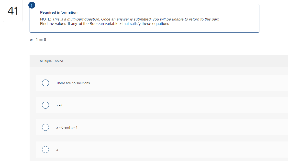 41
!
Required information
NOTE: This is a multi-part question. Once an answer is submitted, you will be unable to return to this part.
Find the values, if any, of the Boolean variable x that satisfy these equations.
x-1=0
Multiple Choice
There are no solutions.
x = 0
x = 0 and x = 1
x=1