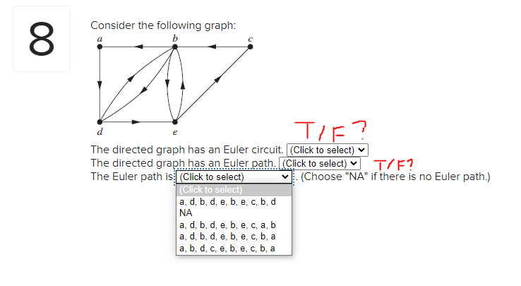 8
Consider the following graph:
b
d
T/F?
The directed graph has an Euler circuit. [(Click to select)
The directed graph has an Euler path. [(Click to select)
The Euler path is (Click to select)
(Click to select)
a, d, b, d, e, b, e, c, b, d
ΝΑ
a, d, b, d, e, b, e, c, a, b
a, d, b, d, e, b, e, c, b, a
a, b, d, c, e, b, e, c, b, a
T/F?
(Choose "NA" if there is no Euler path.)