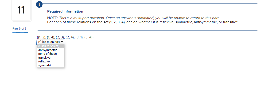 11
Part 3 of 3
Required information
NOTE: This is a multi-part question. Once an answer is submitted, you will be unable to return to this part.
For each of these relations on the set (1, 2, 3, 4), decide whether it is reflexive, symmetric, antisymmetric, or transitive.
{(1, 3), (1. 4), (2, 3), (2, 4), (3, 1), (3, 4)]
(Click to select) ✓
(Click to select)
antisymmetric
none of these
transitive
reflexive
symmetric