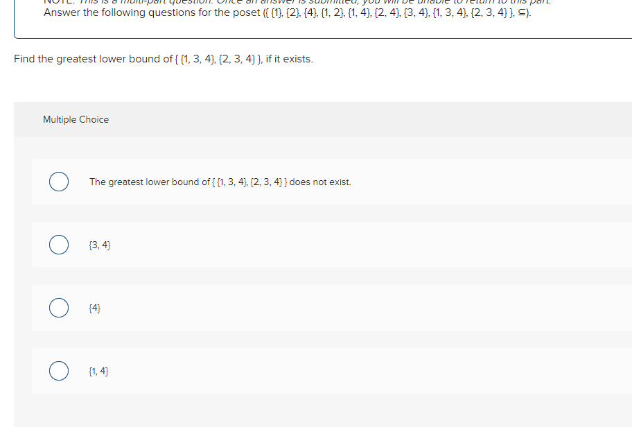 Answer the following questions for the poset ({{1}, {2}, {4}, {1, 2}, {1, 4), (2, 4), (3, 4), (1, 3, 4), (2, 3, 4} }, =).
Find the greatest lower bound of {(1, 3, 4), (2, 3, 4) ), if it exists.
Multiple Choice
The greatest lower bound of {{1, 3, 4), (2, 3, 4]} does not exist.
{3,4}
{4}
{1,4}