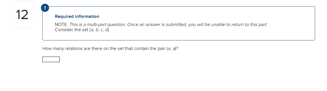 12
!
Required information
NOTE: This is a multi-part question. Once an answer is submitted, you will be unable to return to this part.
Consider the set (a, b, c, d).
How many relations are there on the set that contain the pair (a, a)?