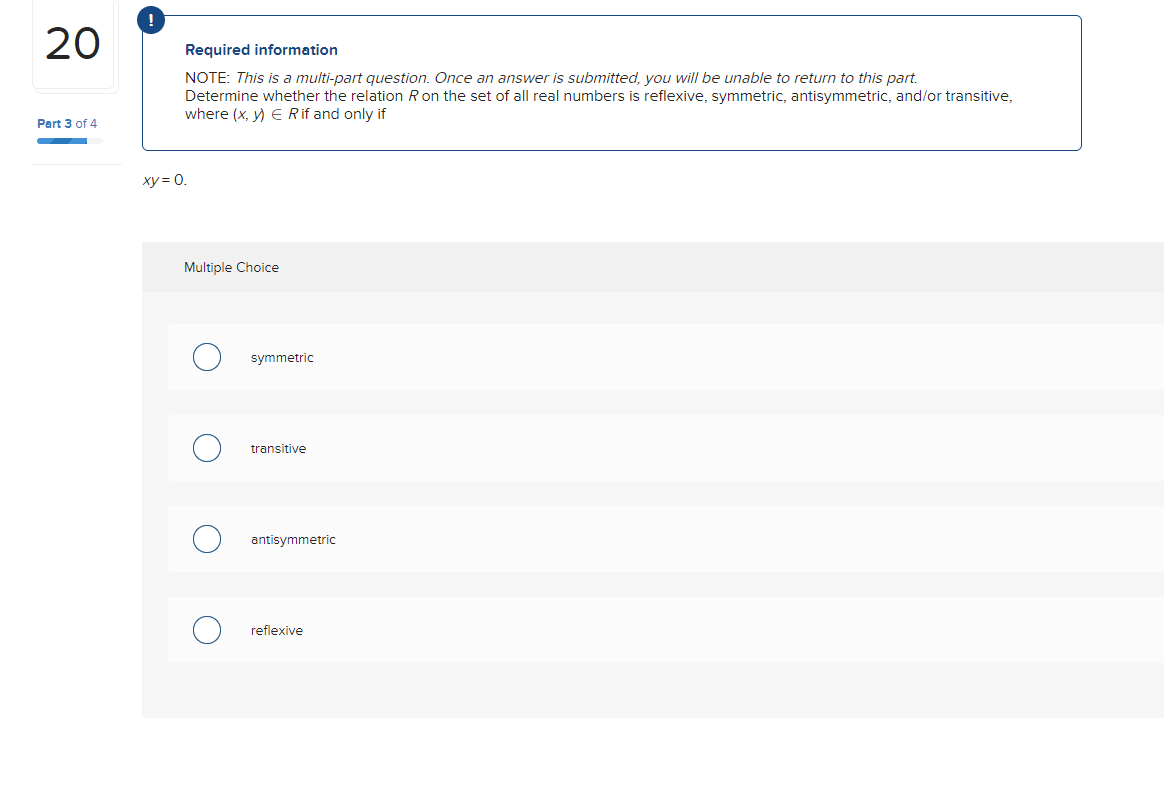 20
Part 3 of 4
Required information
NOTE: This is a multi-part question. Once an answer is submitted, you will be unable to return to this part.
Determine whether the relation R on the set of all real numbers is reflexive, symmetric, antisymmetric, and/or transitive,
where (x, y) E Rif and only if
xy = 0.
Multiple Choice
symmetric
transitive
antisymmetric
reflexive