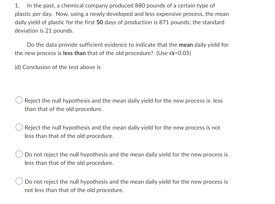 1. In the past, a chemical company produced 880 pounds of a certain type of
plastic per day. Now, using a newly developed and less expensive process, the mean
daily yield of plastic for the first 50 days of production is 871 pounds; the standard
deviation is 21 pounds.
Do the data provide sufficient evidence to indicate that the mean daily yield for
the new process is less than that of the old procedure? (Use α=0.05)
(d) Conclusion of the test above is
Reject the null hypothesis and the mean daily yield for the new process is less
than that of the old procedure.
Reject the null hypothesis and the mean daily yield for the new process is not
less than that of the old procedure.
Do not reject the null hypothesis and the mean daily yield for the new process is
less than that of the old procedure.
Do not reject the null hypothesis and the mean daily yield for the new process is
not less than that of the old procedure.