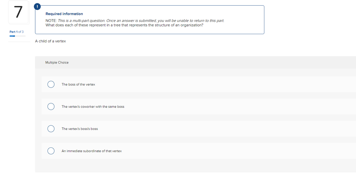7
Part 1 of 3
!
Required information
NOTE: This is a multi-part question. Once an answer is submitted, you will be unable to return to this part.
What does each of these represent in a tree that represents the structure of an organization?
A child of a vertex
Multiple Choice
The boss of the vertex
The vertex's coworker with the same boss
The vertex's boss's boss
An immediate subordinate of that vertex