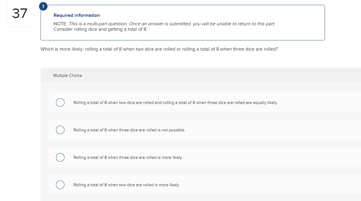 37
Required information
NOTE: This is a multi-part question. Once an answer is submitted, you will be unable to return to this part.
Consider rolling dice and getting a total of 8.
Which is more likely: rolling a total of 8 when two dice are rolled or rolling a total of 8 when three dice are rolled?
Multiple Choice
Rolling a total of 8 when two dice are rolled and rolling a total of 8 when three dice are rolled are equally likely.
Rolling a total of 8 when three dice are rolled is not possible.
Rolling a total of 8 when three dice are rolled is more likely.
Rolling a total of 8 when two dice are rolled i more likely.