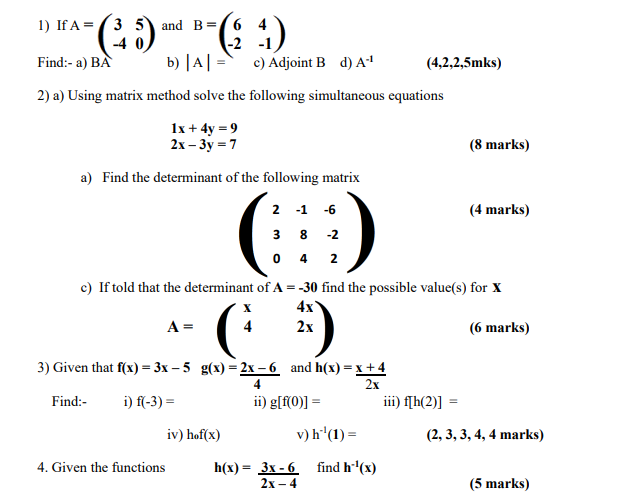 1) IfA=3 5 and B=64
(³5)
-4
Find:- a) BA
b) | A| =
2) a) Using matrix method solve the following simultaneous equations
1x + 4y = 9
2x-3y = 7
a) Find the determinant of the following matrix
(
A =
4)
c) Adjoint B d) A-¹
3) Given that f(x)=3x-5
Find:-
i) f(-3) =
-2 -1
4. Given the functions
iv) hof(x)
2 -1 -6
3 8 -2
0 4 2
c) If told that the determinant of A = -30 find the possible value(s) for X
4x
2x
(6 marks)
G
4
g(x)=2x-6 and h(x)=x+4
ii) g[f(0)] =
v) h¹¹ (1) =
h(x) = 3x-6
2x-4
2x
(4,2,2,5mks)
find h-¹(x)
(8 marks)
iii) f[h(2)]
(4 marks)
(2, 3, 3, 4, 4 marks)
(5 marks)