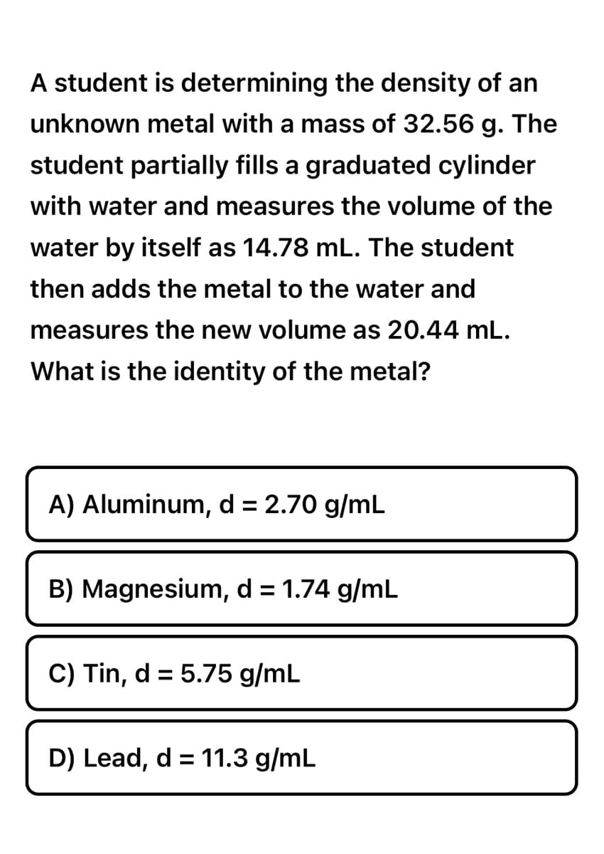 A student is determining the density of an
unknown metal with a mass of 32.56 g. The
student partially fills a graduated cylinder
with water and measures the volume of the
water by itself as 14.78 mL. The student
then adds the metal to the water and
measures new volume as 20.44 mL.
What is the identity of the metal?
A) Aluminum, d = 2.70 g/mL
B) Magnesium, d = 1.74 g/mL
C) Tin, d = 5.75 g/mL
D) Lead, d = 11.3 g/mL