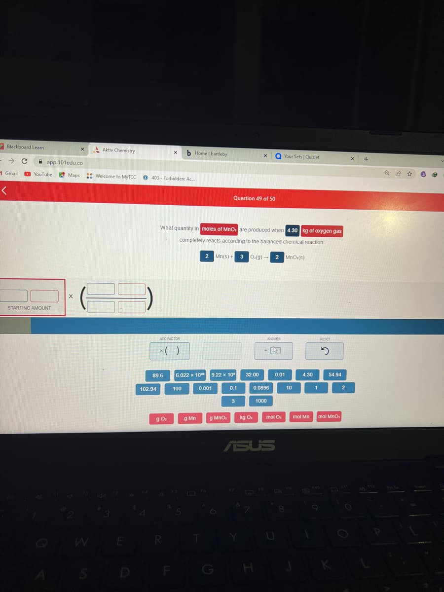 Blackboard Learn
→ C
1 Gmail
<
app.101edu.co
YouTube
STARTING AMOUNT
Maps
X
Aktiv Chemistry
:: Welcome to MyTCC
3
E
403 Forbidden: Ac...
102.94
89.6
ADD FACTOR
X
g 0₂
R
What quantity in moles of MnO are produced when 4.30 kg of oxygen gas
completely reacts according to the balanced chemical reaction:
2 Mn(s) + 3 O:(g)-
2 MnO,(s)
F
b Home | bartleby
6.022 x 10
100
g Mn
0.001
FO
T
Question 49 of 50
9.22 x 10⁰
g MnO,
0.1
3
32.00
Y
kg O₂
X
0.0896
E
H
ANSWER
ASUS
QYour Sets | Quizlet
1000
0.01
mol O
10
56 1⁹
8
4.30
mol Mn
J
1
RESET
2
54.94
mol MnO,
K
2
X
Q 14
Pri Sc
☆
e