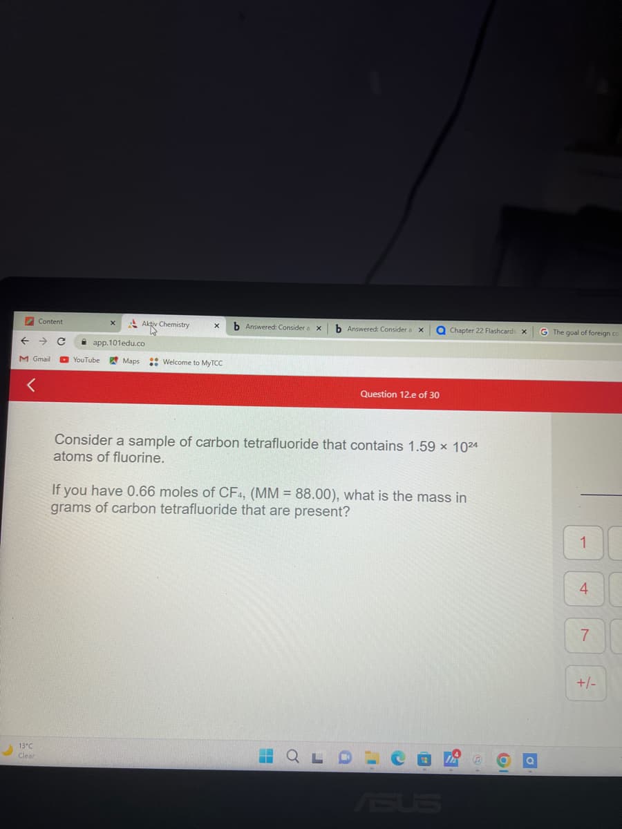 ←
Content
M Gmail
13°C
Clear
app.101edu.co
YouTube
Aktiv Chemistry
Maps
Welcome to MyTCC
b Answered: Consider a
X
H
b Answered: Consider a X
o
a Chapter 22 Flashcards X
Consider a sample of carbon tetrafluoride that contains 1.59 x 1024
atoms of fluorine.
Question 12.e of 30
If you have 0.66 moles of CF4, (MM = 88.00), what is the mass in
grams of carbon tetrafluoride that are present?
ASUS
G
61
G The goal of foreign co
1
4
7
+/-