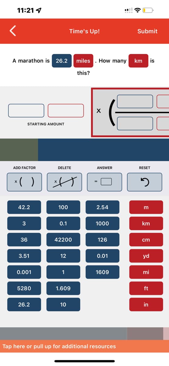 11:21
A marathon is 26.2 miles
STARTING AMOUNT
ADD FACTOR
x( )
42.2
3
36
3.51
0.001
5280
26.2
DELETE
A
100
0.1
Time's Up!
42200
12
1
1.609
10
this?
How many
X
ANSWER
2.54
1000
126
0.01
1609
Tap here or pull up for additional resources
Submit
km is
RESET
3
m
km
cm
yd
mi
ft
in