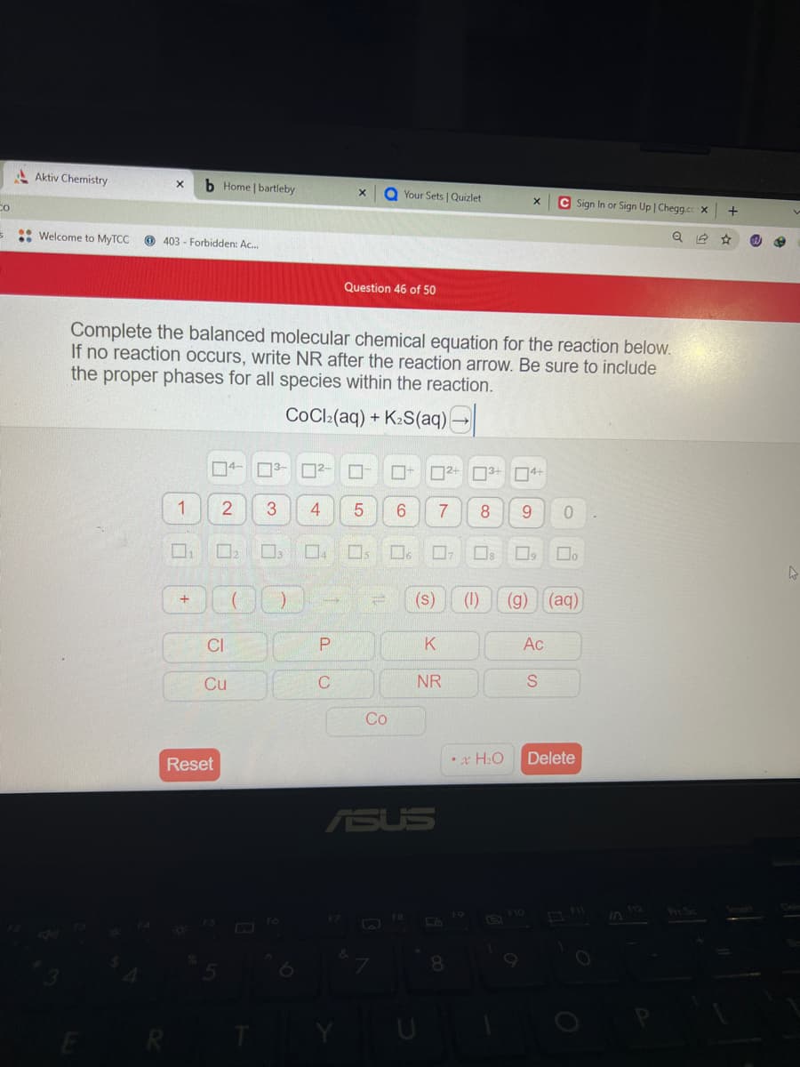 Co
5
..
Aktiv Chemistry
Welcome to MyTCC
X b Home | bartleby
403 Forbidden: Ac...
1
+
Complete the balanced molecular chemical equation for the reaction below.
If no reaction occurs, write NR after the reaction arrow. Be sure to include
the proper phases for all species within the reaction.
CoCl₂(aq) + K₂S(aq) (
2
□
CI
Reset
Cu
F5
000
3-
T
3
F6
4
0²-0
X QYour Sets | Quizlet
P
Question 46 of 50
03 04 05 06 07 08
C
F7
5 6 7 8 9
Co
- 2+ 3+ 4
4+
ASUS
FB
K
NR
8
X
** H₂O
F9
9
F10
Ac
(1) (g) (aq)
S
0
Sign In or Sign Up | Chegg.cc X
Do
Delete
8
O
Prt. Sc
+
W
4