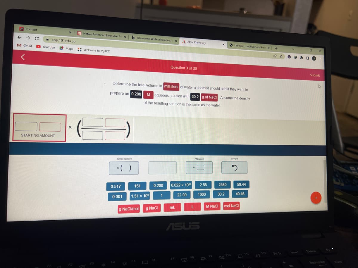 Content
← → C
M Gmail
<
x M Native American Lives Are Tra X
app.101edu.co
YouTube Maps
STARTING AMOUNT
X
Welcome to MyTCC
F3
ADD FACTOR
x ( )
0.517
F4
0.001
b Answered: Write a balanced X
Determine the total volume in milliliters of water a chemist should add if they want to
prepare an 0.200
M aqueous solution with 30.2 g of NaCl Assume the density
of the resulting solution is the same as the water.
151
1.51 x 105
0.200
g NaCl/mol g NaCl
Fo
1
Question 3 of 30
Aktiv Chemistry
6.022 x 1023
mL
22.99
L
S
ANSWER
ASUS
FB
2.58
1000
G
X
F9
2580
Latitude, Longitude and time X
30.2
RESET
2
58.44
49.46
M NaCl mol NaCl
F
IN
F12
+
14
Pri Sc
□ X
O
⠀
Submit
4
