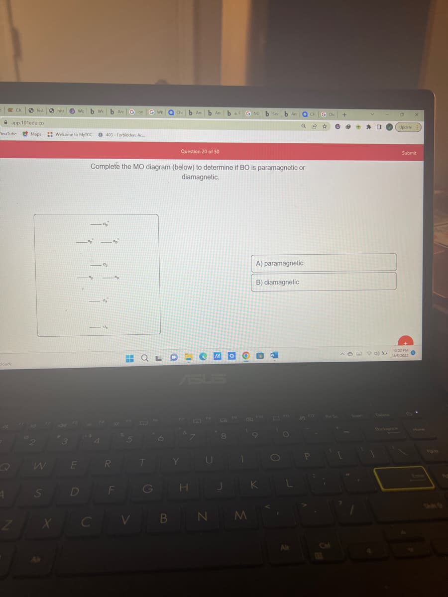 cloudy
Ch.
1
hist Shist Web Wri
app.101edu.co
YouTube Maps :: Welcome to MyTCC 403 Forbidden: Ac...
2
S
Z X
3
E
D
Ap
-Ap
C
4
Complete the MO diagram (below) to determine if BO is paramagnetic or
diamagnetic.
%p
%₂
b An Gion
%
%₂
R
%
-Ap
F
5
G WH
H QLO
V
T
Che b Anb An baf
b Anba G NO b Sea b An
G
B
Question 20 of 50
Y
7
H
U
N
M
A) paramagnetic
B) diamagnetic
JA aW
F10
C
OCH
Q☆ @ B +
KL
Alt
P
G Ch +
:
1
☐
S
OX
Update:
10:02 PM
^ 40 20 11/6/2022
to
Submit
Pel