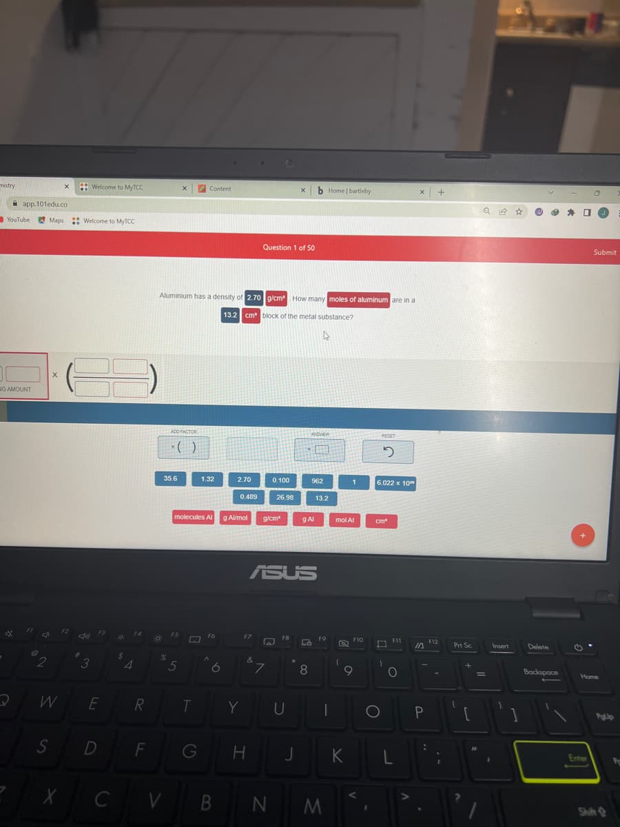 mistry
app.101edu.co
YouTube Maps
NG AMOUNT
*
@
7
2
X
W
S
F2
X
Jill
#
Welcome to MyTCC
Welcome to MyTCC
3
F3
E
D
C
20:
$
4
R
F
30
%
35.6
V
Aluminium has a density of 2.70 g/cm² How many moles of aluminum are in a
13.2 cm block of the metal substance?
4
ADD FACTOR
X
x()
F5
5
molecules Al
T
Content
G
1.32
F6
A
6
B
2.70
0.489
g Al/mol
F7
Y
&
H
Question 1 of 50
0.100
g/cm²
W
7
26.98
N
ASUS
X
F8
U
J
g Al
Lo
b Home | bartleby
ANSWER
8
962
13.2
F9
|
M
mol Al
1
1
K
F10
9
<
I
RESET
5
6.022 x 10
O
cm
1
F11
O
L
X +
10
P
:
F12
-
I
Prt Sc
1
?
+
[
Q 12 ☆
=
12
Insert
1
Delete
Backspace
J
Submit
Home
Enter
PgUp
Shift
Pe