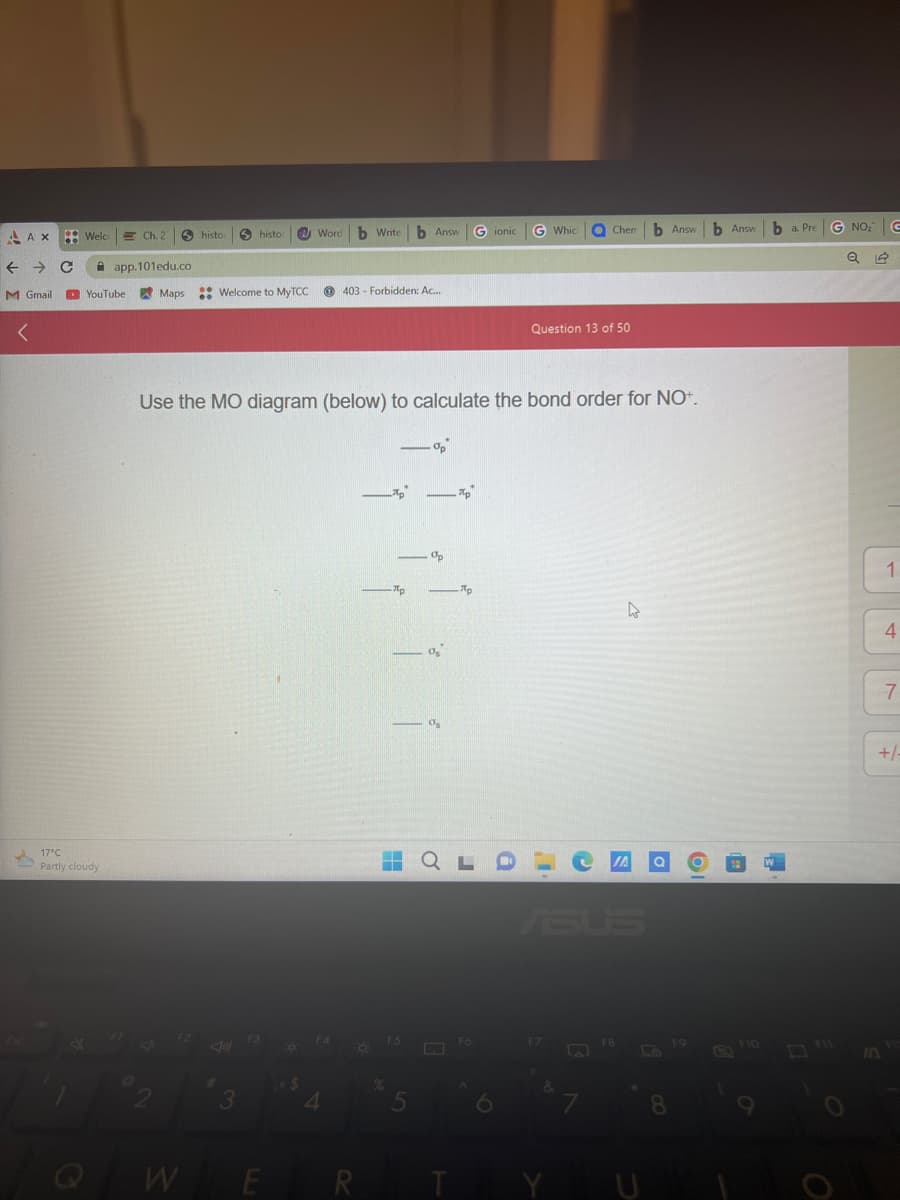 AAX Welco Ch. 2
← → C
M Gmail
17°C
Partly cloudy
A
histor
app.101edu.co
YouTube Maps Welcome to MyTCC
W
histor
#
3
F3
E
Word b Write b Answ
$
Use the MO diagram (below) to calculate the bond order for NO+.
F4
403 Forbidden: Ac...
4
R
App
ПР
Op
-
5
08
11
Ap
―
-- QLD
Gionic
F6
A
G Which
Chem
Question 13 of 50
F7
FB
b Answ
4
0
19
8
FO
b Answ ba. Pre G NO₂ G
F10
O
1
IN
4
7
+/-