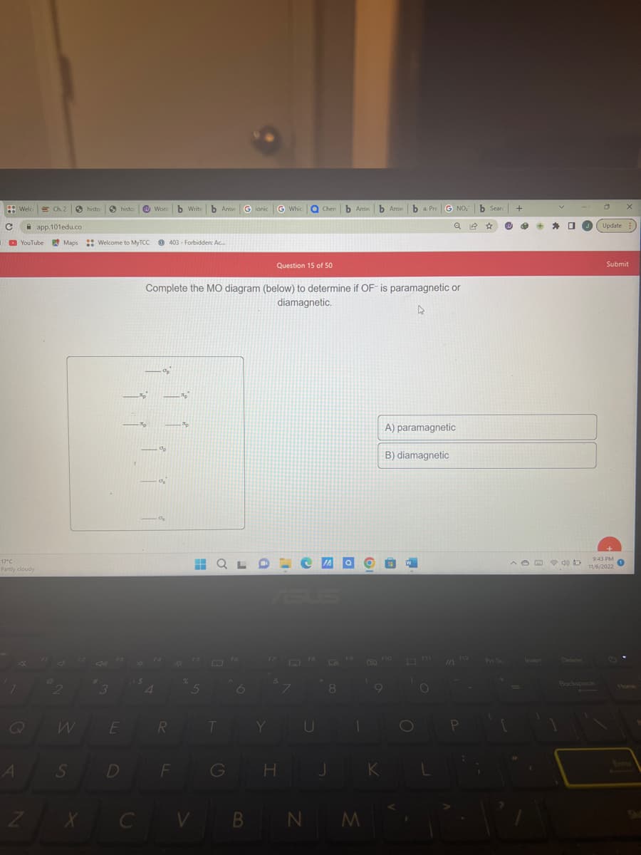 C
Welco
A
17°C
Partly cloudy
. app.101edu.co
YouTube Maps
Z
Ch. 2 S histor
FI
sh
2
S
X
histo
3
Welcome to MyTCC403 Forbidden: Ac...
E
D
C
Word b Write b Answ
4
%₂
%p
0₂
Complete the MO diagram (below) to determine if OF-is paramagnetic or
diamagnetic.
4
a
R
F
p
-Ap
O
%
5
V
Gionic
T
на QLDE
G
G Whic O Chen b Answb Answba. Pre
Question 15 of 50
F7
H
e
D
Y U
B N
J
8
M
Q
K
G NO₂ b Search
A) paramagnetic
B) diamagnetic
W
O
QⓇ ☆ W
O
10 F12
P
,
Prt Sc
+
Ⓡ
+
* 0
ADD D
Update
Backspace
Submit
9:43 PM
11/6/2022
1
Shit