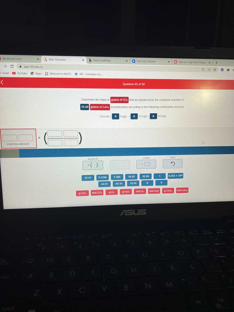 Blackboard Learn
→ C
Gmail
<
app.101edu.co
YouTube
X
STARTING AMOUNT
Aktiv Chemistry
Maps Welcome to MyTCC
X
W
S
#1
X
E
D
X b Home | bartleby
403 Forbidden: Ac...
ADD FACTOR
x()
32.91
g CO₂
R
Determine the mass in grams of CO₂ that are produced by the complete reaction of
10.49 grams of C«Hu (cyclohexane) according to the following combustion reaction:
F
0.1246
44.01
mol CO₂
CH()+9 O:(g) 6 CO2(g) + 6 H₂O(g)
→
T
V
5.486
g O₂
84.16
X
6
G
Question 45 of 50
18.02
g H₂O
Your Sets | Quizlet
Y
10.49
B
7
ASUS
ANSWER
32.00
mol O₂
H
6
mol H.O
8
N
J
1
9
X
1
RESET
2
9 C«Hu
6.022 x 10
Sign In or Sign Up | Chegg.cc X +
Q☆
K
M
mol CH
15
O
O
10
P
@