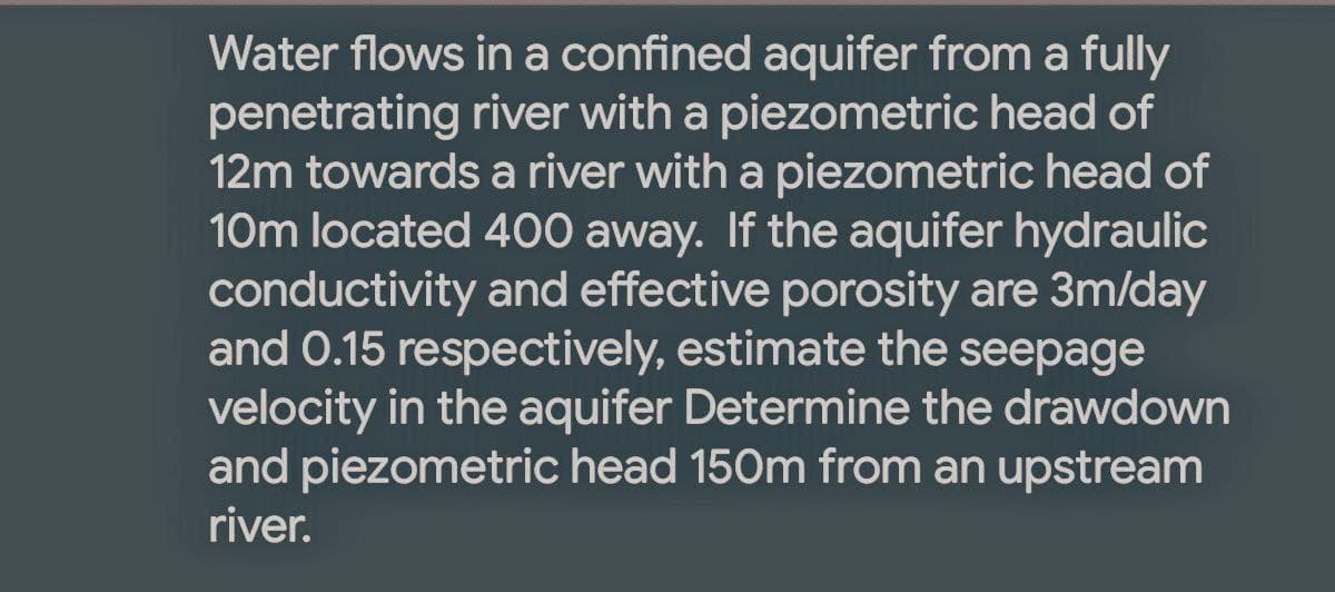 Water flows in a confined aquifer from a fully
penetrating river with a piezometric head of
12m towards a river with a piezometric head of
10m located 400 away. If the aquifer hydraulic
conductivity and effective porosity are 3m/day
and 0.15 respectively, estimate the seepage
velocity in the aquifer Determine the drawdown
and piezometric head 150m from an upstream
river.