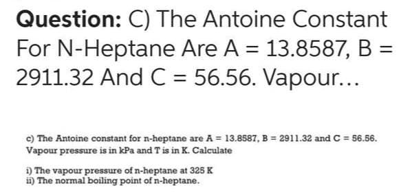 Question: C) The Antoine Constant
For N-Heptane Are A = 13.8587, B =
2911.32 And C = 56.56. Vapour...
c) The Antoine constant for n-heptane are A = 13.8587, B= 2911.32 and C = 56.56.
Vapour pressure is in kPa and T is in K. Calculate
i) The vapour pressure of n-heptane at 325 K
ii) The normal boiling point of n-heptane.