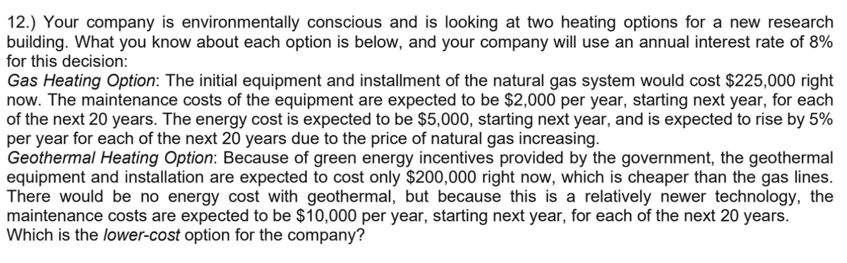 12.) Your company is environmentally conscious and is looking at two heating options for a new research
building. What you know about each option is below, and your company will use an annual interest rate of 8%
for this decision:
Gas Heating Option: The initial equipment and installment of the natural gas system would cost $225,000 right
now. The maintenance costs of the equipment are expected to be $2,000 per year, starting next year, for each
of the next 20 years. The energy cost is expected to be $5,000, starting next year, and is expected to rise by 5%
per year for each of the next 20 years due to the price of natural gas increasing.
Geothermal Heating Option: Because of green energy incentives provided by the government, the geothermal
equipment and installation are expected to cost only $200,000 right now, which is cheaper than the gas lines.
There would be no energy cost with geothermal, but because this is a relatively newer technology, the
maintenance costs are expected to be $10,000 per year, starting next year, for each of the next 20 years.
Which is the lower-cost option for the company?