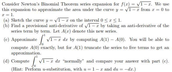 Consider Newton's Binomial Theorem series expansion for f(r) = V1-r. We use
this expansion to approximate the area under the curve y = V1-x from r = 0 to
x = 1.
(a) Sketch the curve y = V1-r on the interval 0 <a< 1.
(b) Find a provisional anti-derivative of V1-r by taking an anti-derivative of the
series term by term. Let A(r) denote this new series.
%3D
%3D
(c) Approximate
compute A(0) exactly, but for A(1) truncate the series to five terms to get an
approximation.
V1-r dx by computing A(1) – A(0). You will be able to
(d) Compute
| VI-I dr "normally" and compare your answer with part (c).
(Hint: Perform u-substitution, with u = 1 -x and du = -dr.)
