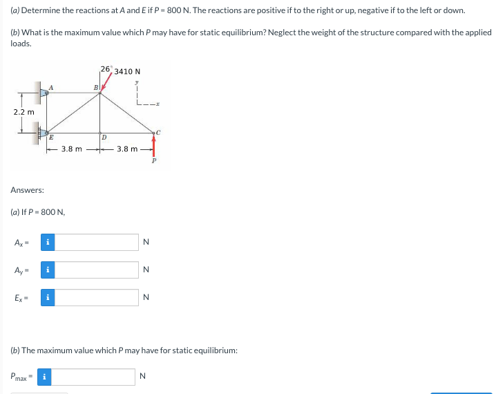 (a) Determine the reactions at A and E if P = 800 N. The reactions are positive if to the right or up, negative if to the left or down.
(b) What is the maximum value which P may have for static equilibrium? Neglect the weight of the structure compared with the applied
loads.
26
3410 N
BI
2.2 m
D.
3.8 m
3.8 m
Answers:
(a) If P = 800 N,
N
Ay -
Ex
i
N.
(b) The maximum value which P may have for static equilibrium:
Pmax
N
