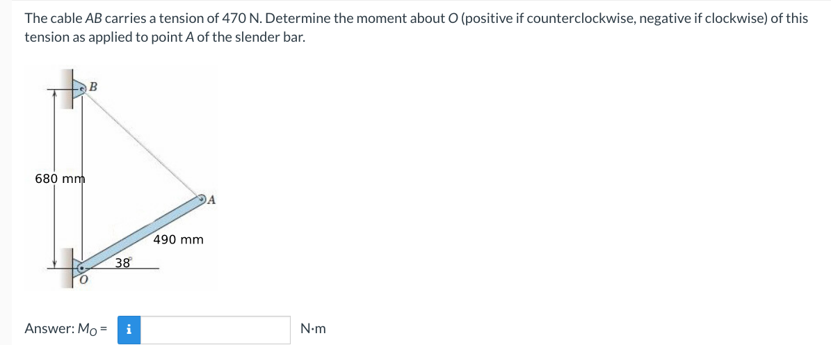 The cable AB carries a tension of 470 N. Determine the moment about O (positive if counterclockwise, negative if clockwise) of this
tension as applied to point A of the slender bar.
B
680 mm
DA
490 mm
38
Answer: Mo =
i
N•m
