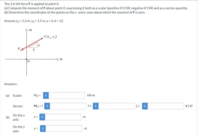 The 5.6-kN force Fis applied at point A.
(a) Compute the moment of Fabout point O, expressing it both as a scalar (positive if CCW, negative if CW) and as a vector quantity.
(b) Determine the coordinates of the points on the x- and y-axes about which the moment of F is zero.
Assume xA 1.2 m, VA= 1.5 m, a= 6, b = 12.
y, m
A (x, y)
----X, m
Answers:
(a) Scalar:
Mo
kN-m
Vector:
Mo = (
i+
k) kh
On the x
(b)
axis:
On the y
axis:
y
