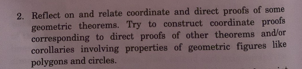 2. Reflect on and relate coordinate and direct proofs of some
geometric theorems. Try to construct coordinate proofs
corresponding to direct proofs of other theorems and/or
corollaries involving properties of geometric figures like
polygons and circles.
