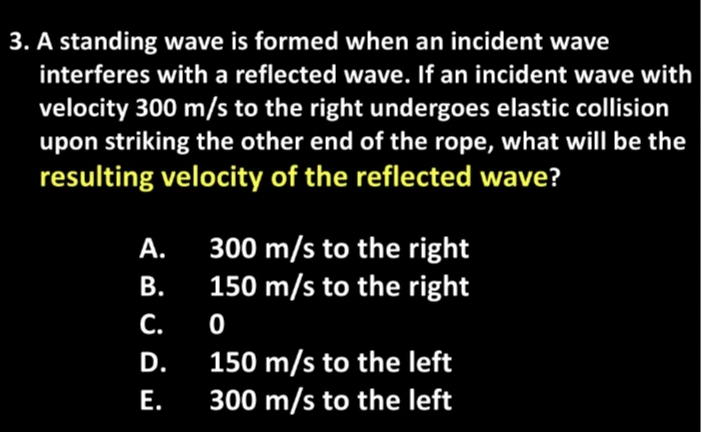 3. A standing wave is formed when an incident wave
interferes with a reflected wave. If an incident wave with
velocity 300 m/s to the right undergoes elastic collision
upon striking the other end of the rope, what will be the
resulting velocity of the reflected wave?
300 m/s to the right
150 m/s to the right
А.
В.
С.
150 m/s to the left
300 m/s to the left
D.
Е.
