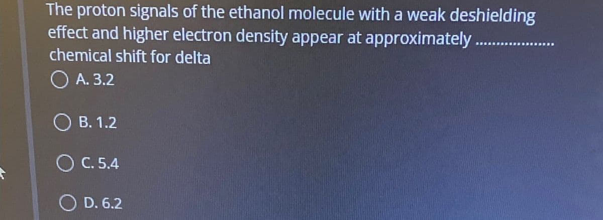 The proton signals of the ethanol molecule with a weak deshielding
effect and higher electron density appear at approximately........
chemical shift for delta
A. 3.2
B. 1.2
C. 5.4
D. 6.2
.......