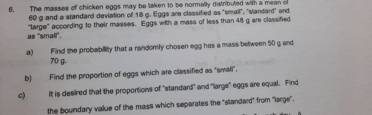 The masses of chicken eggs may be taken to be normally distributed with a mean of
60 g and a standard deviation of 18 g. Eggs are classified as "small", "standard" and
"large" according to their masses. Eggs with a mass of less than 48 g are classified
as "small".
6.
Find the probability that a randomly chosen egg has a mass between 50 g and
70 g.
a)
b)
Find the proportion of eggs which are classified as "small".
c)
It is desired that the proportions of "standard" and "large" eggs are equal. Find
the boundary value of the mass which separates the "standard" from "large".
