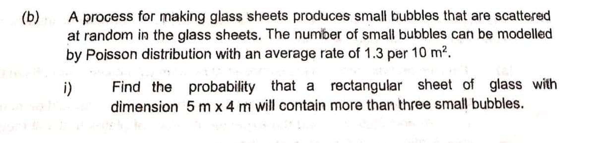 A process for making glass sheets produces small bubbles that are scattered
at random in the glass sheets. The number of small bubbles can be modelled
by Poisson distribution with an average rate of 1.3 per 10 m2.
(b)
Find the probability that a rectangular sheet of glass with
dimension 5 m x 4 m will contain more than three small bubbles.
i)
