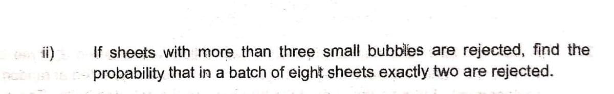 If sheets with more than three small bubbles are rejected, find the
probability that in a batch of eight sheets exactly two are rejected.
ii)
