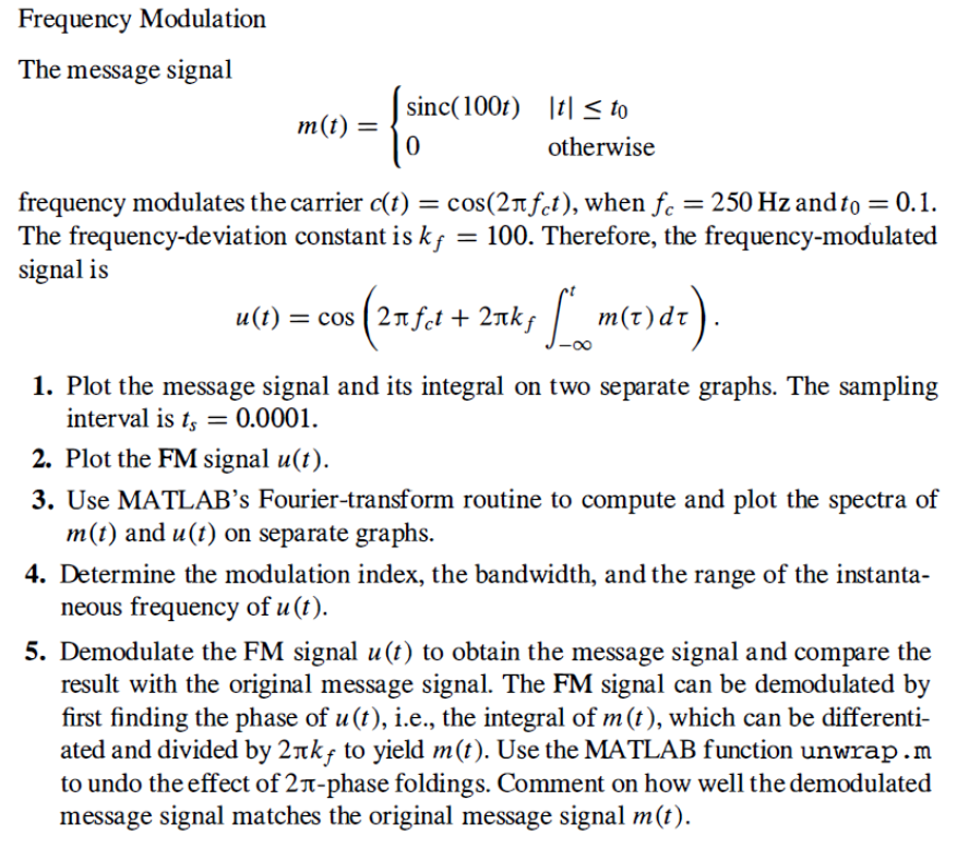 Frequency Modulation
The message signal
sinc(100f) |t| < to
m(t) =
otherwise
frequency modulates the carrier c(t) = cos(2nfet), when f. = 250 Hz and to = 0.1.
The frequency-deviation constant is kf = 100. Therefore, the frequency-modulated
signal is
u(t) = cos (2nft + 2nks m(t)dt).
1. Plot the message signal and its integral on two separate graphs. The sampling
interval is t, = 0.0001.
2. Plot the FM signal u(t).
3. Use MATLAB’s Fourier-transform routine to compute and plot the spectra of
m(t) and u(t) on separate graphs.
4. Determine the modulation index, the bandwidth, and the range of the instanta-
neous frequency of u (t).
5. Demodulate the FM signal u(t) to obtain the message signal and compare the
result with the original message signal. The FM signal can be demodulated by
first finding the phase of u (t), i.e., the integral of m(t), which can be differenti-
ated and divided by 2nkf to yield m(t). Use the MATLAB function unwrap.m
to undo the effect of 2T-phase foldings. Comment on how well the demodulated
message signal matches the original message signal m(t).
